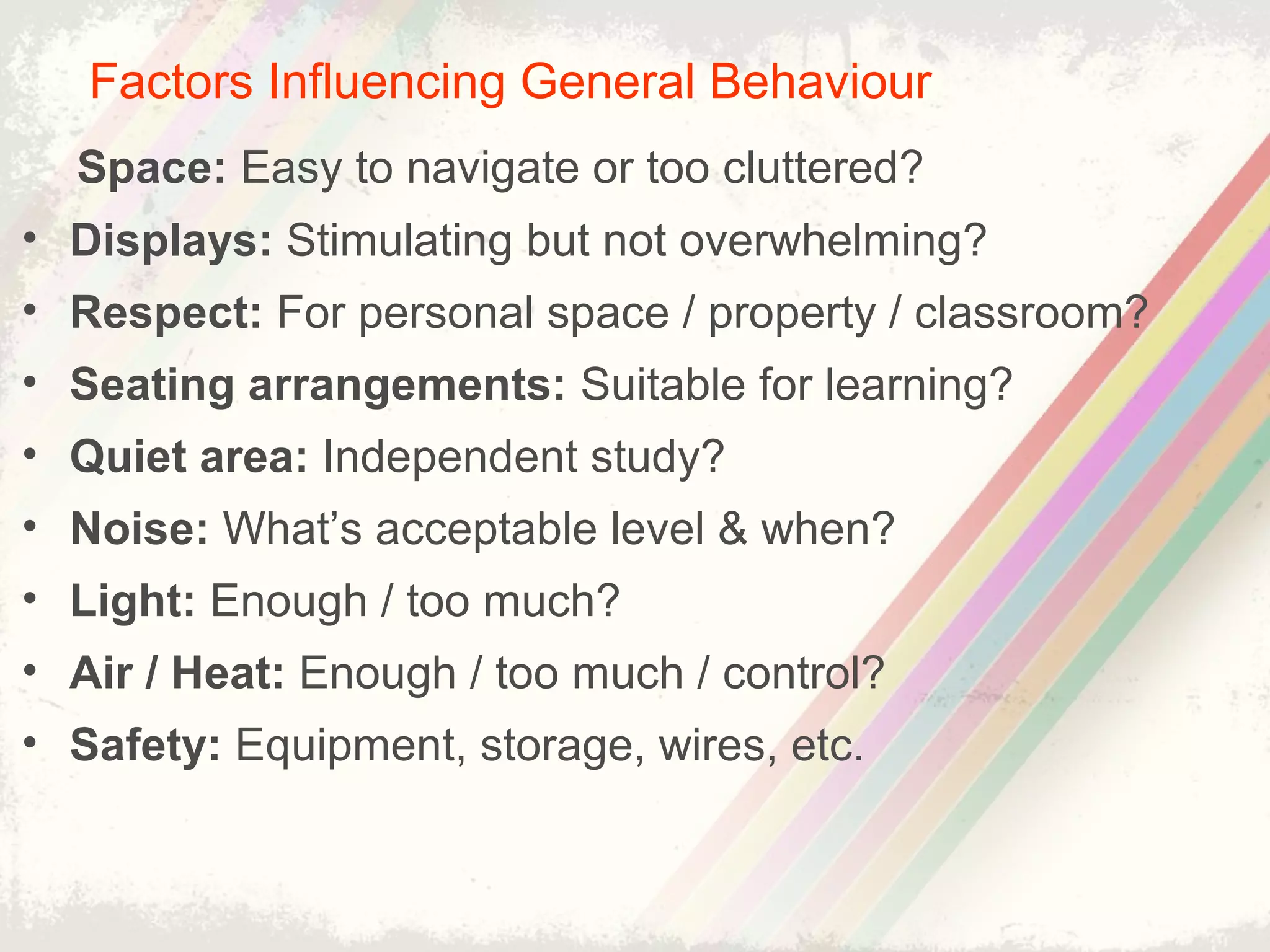Factors Influencing General Behaviour
Space: Easy to navigate or too cluttered?
• Displays: Stimulating but not overwhelming?
• Respect: For personal space / property / classroom?
• Seating arrangements: Suitable for learning?
• Quiet area: Independent study?
• Noise: What’s acceptable level & when?
• Light: Enough / too much?
• Air / Heat: Enough / too much / control?
• Safety: Equipment, storage, wires, etc.
 