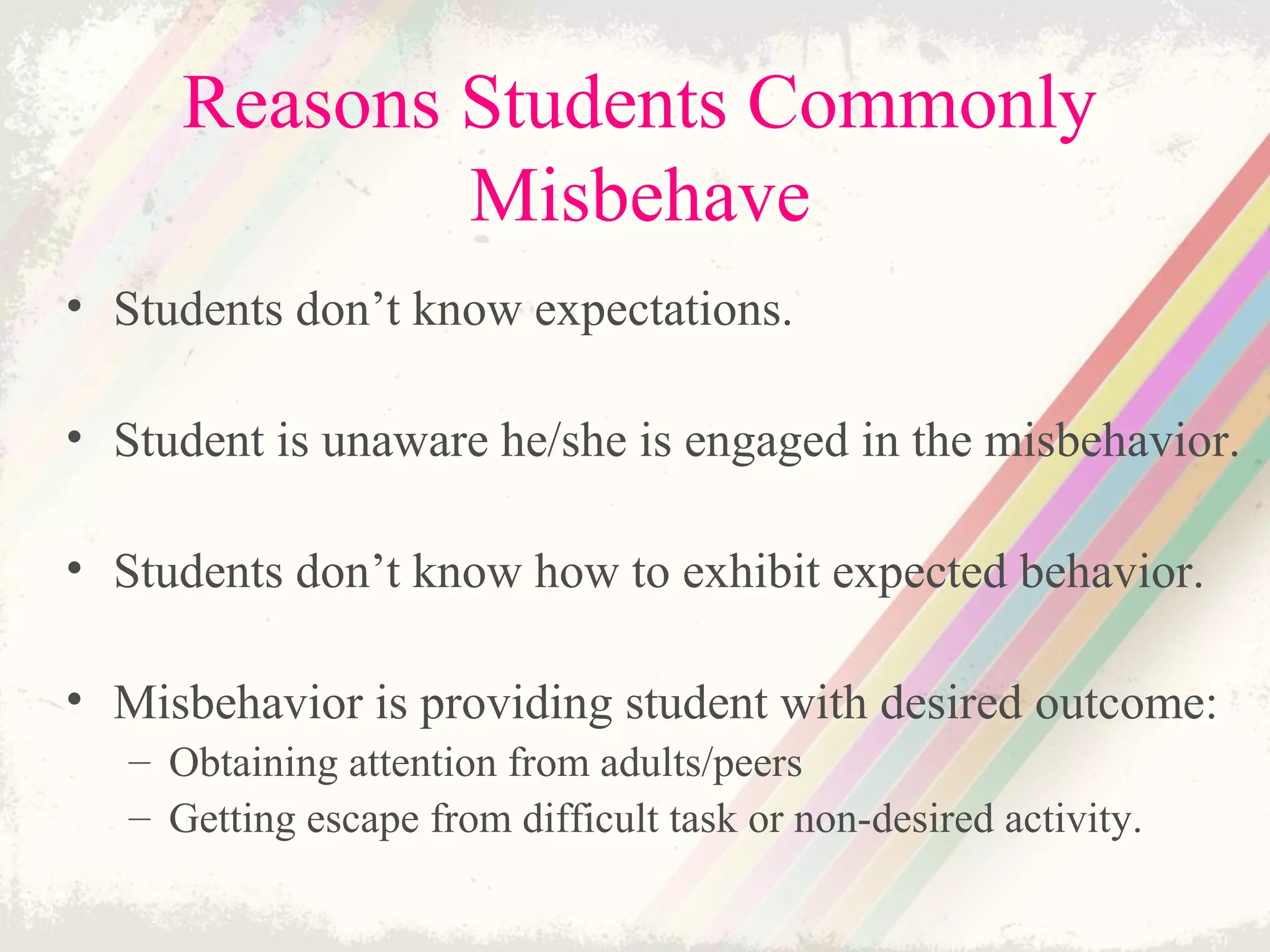 Reasons Students Commonly
Misbehave
• Students don’t know expectations.
• Student is unaware he/she is engaged in the misbehavior.
• Students don’t know how to exhibit expected behavior.
• Misbehavior is providing student with desired outcome:
– Obtaining attention from adults/peers
– Getting escape from difficult task or non-desired activity.
 