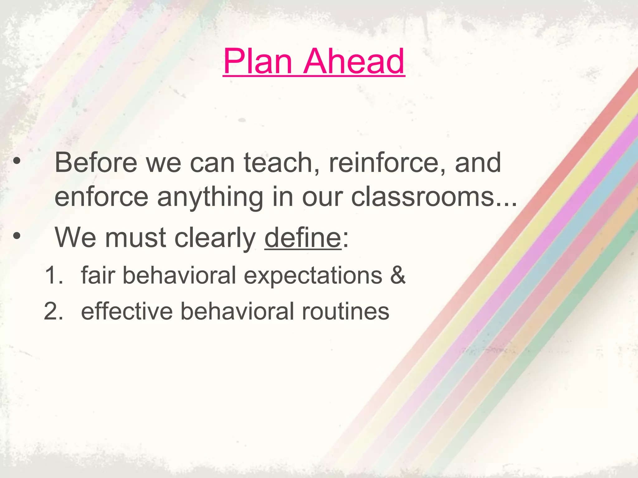 Plan Ahead
• Before we can teach, reinforce, and
enforce anything in our classrooms...
• We must clearly define:
1. fair behavioral expectations &
2. effective behavioral routines
 
