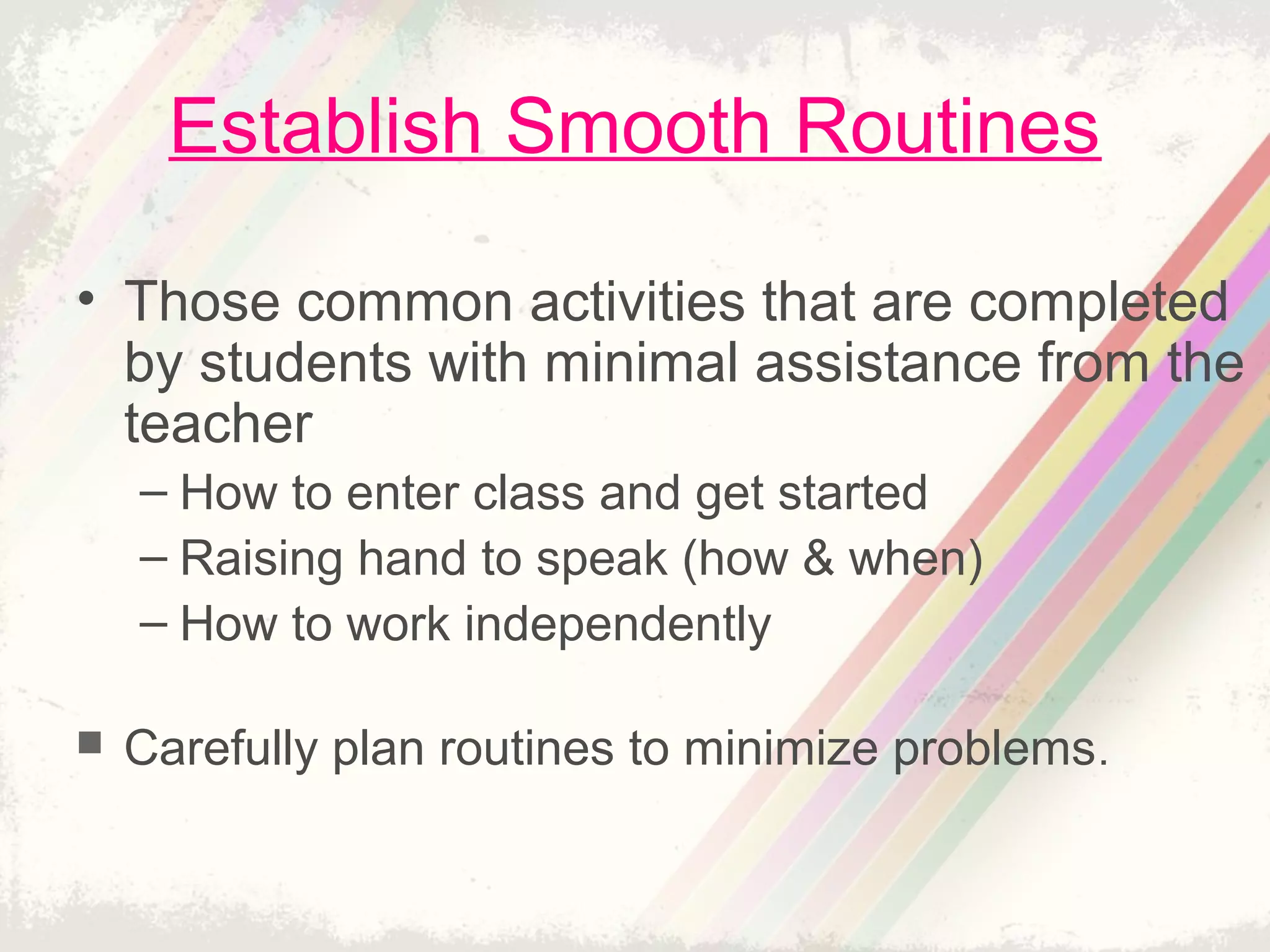 Establish Smooth Routines
• Those common activities that are completed
by students with minimal assistance from the
teacher
– How to enter class and get started
– Raising hand to speak (how & when)
– How to work independently
 Carefully plan routines to minimize problems.
 