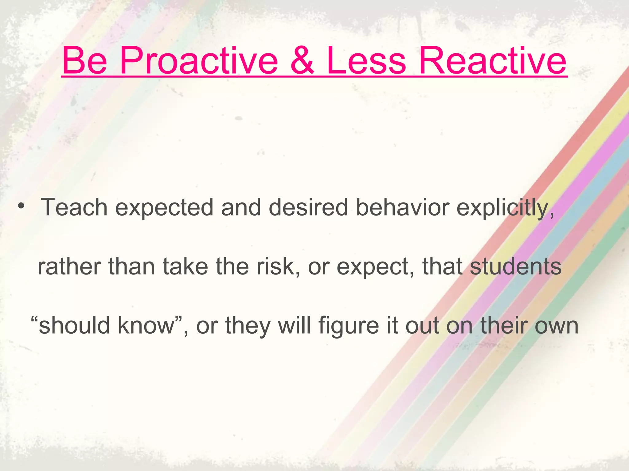 Be Proactive & Less Reactive
• Teach expected and desired behavior explicitly,
rather than take the risk, or expect, that students
“should know”, or they will figure it out on their own
 