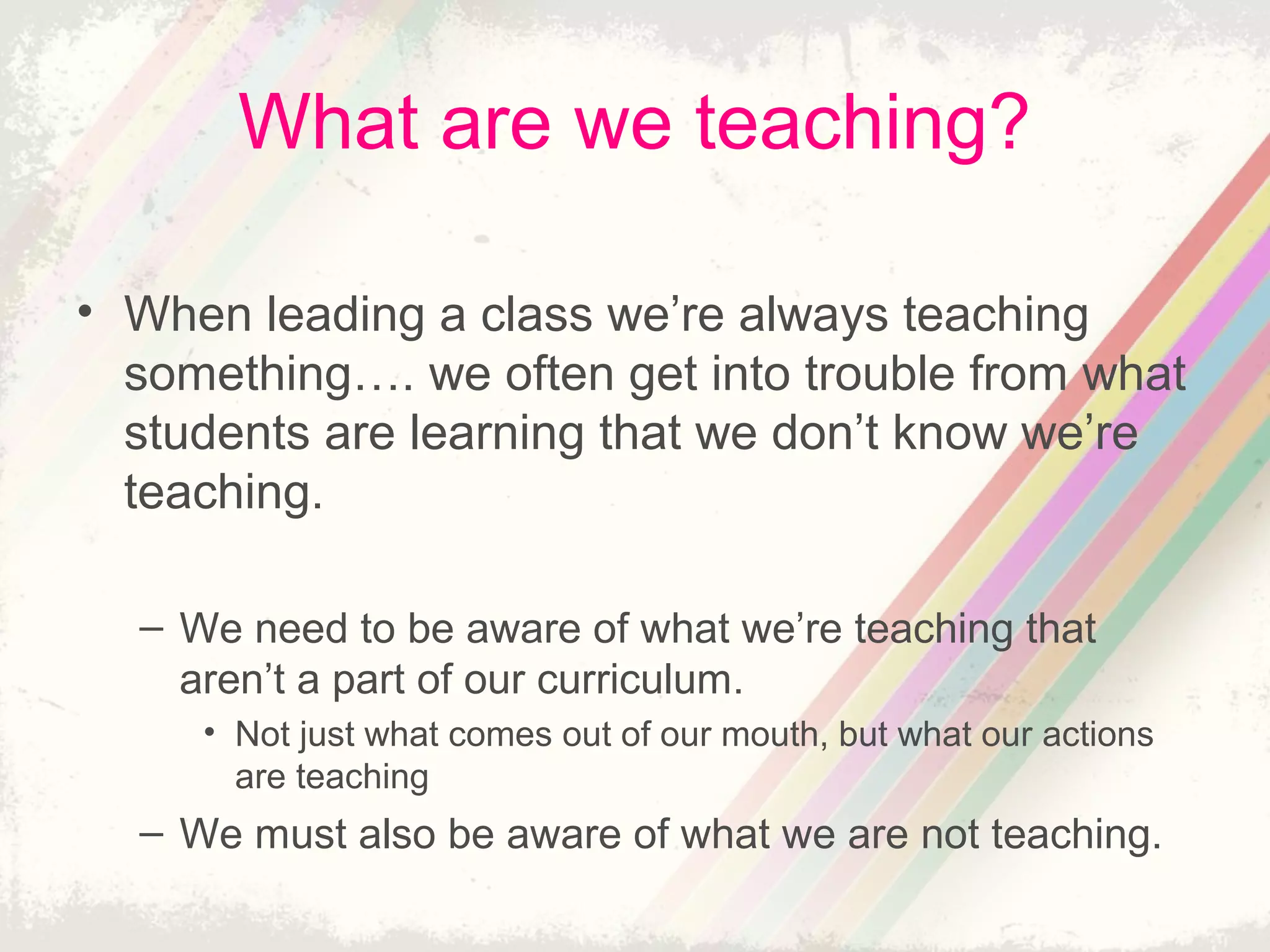 What are we teaching?
• When leading a class we’re always teaching
something…. we often get into trouble from what
students are learning that we don’t know we’re
teaching.
– We need to be aware of what we’re teaching that
aren’t a part of our curriculum.
• Not just what comes out of our mouth, but what our actions
are teaching
– We must also be aware of what we are not teaching.
 