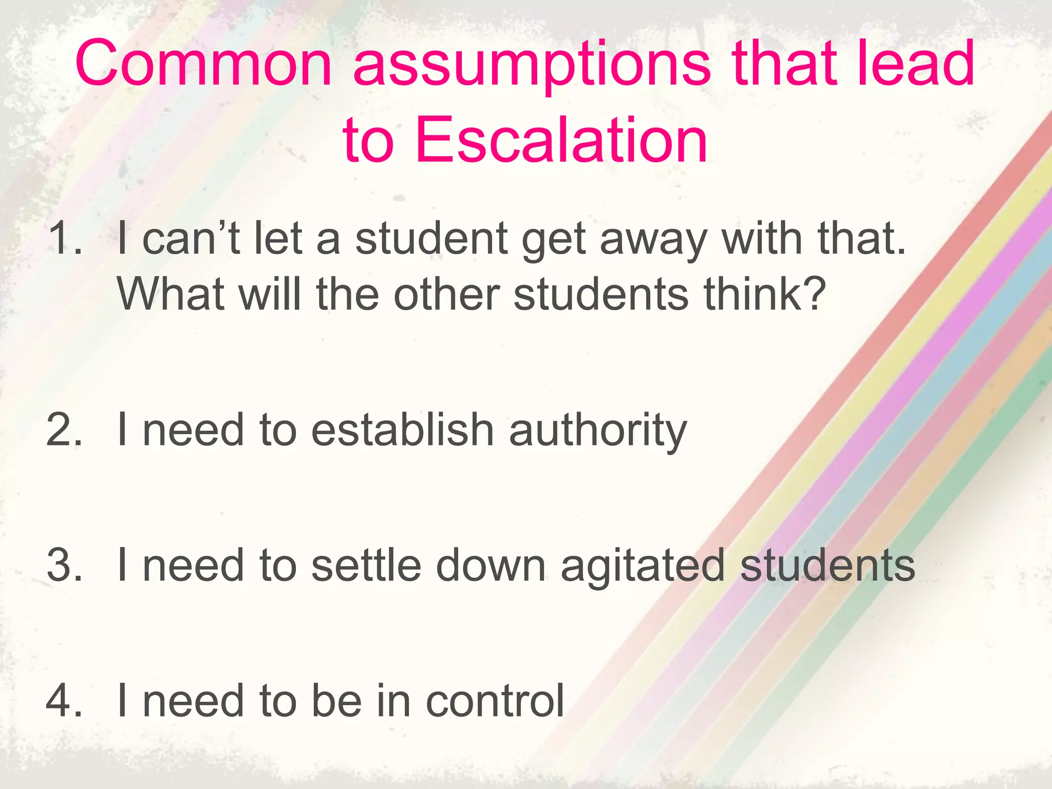 Common assumptions that lead
to Escalation
1. I can’t let a student get away with that.
What will the other students think?
2. I need to establish authority
3. I need to settle down agitated students
4. I need to be in control
 