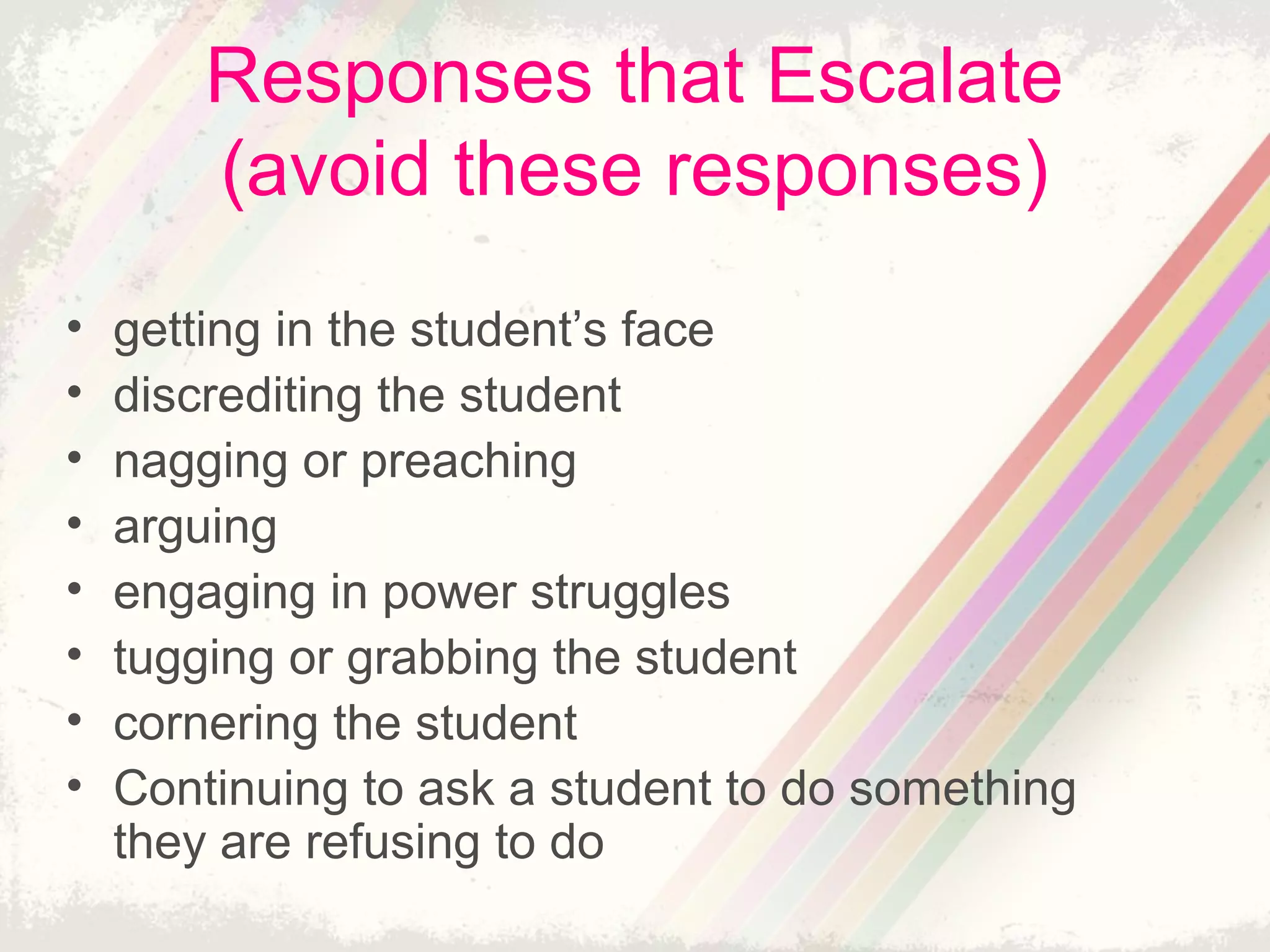 Responses that Escalate
(avoid these responses)
• getting in the student’s face
• discrediting the student
• nagging or preaching
• arguing
• engaging in power struggles
• tugging or grabbing the student
• cornering the student
• Continuing to ask a student to do something
they are refusing to do
 