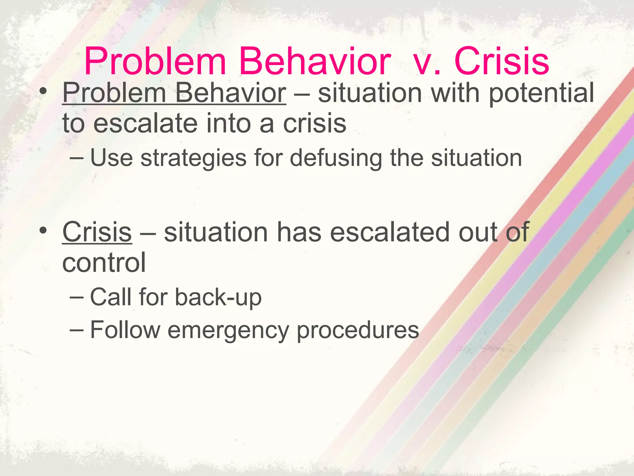 Problem Behavior v. Crisis
• Problem Behavior – situation with potential
to escalate into a crisis
– Use strategies for defusing the situation
• Crisis – situation has escalated out of
control
– Call for back-up
– Follow emergency procedures
 