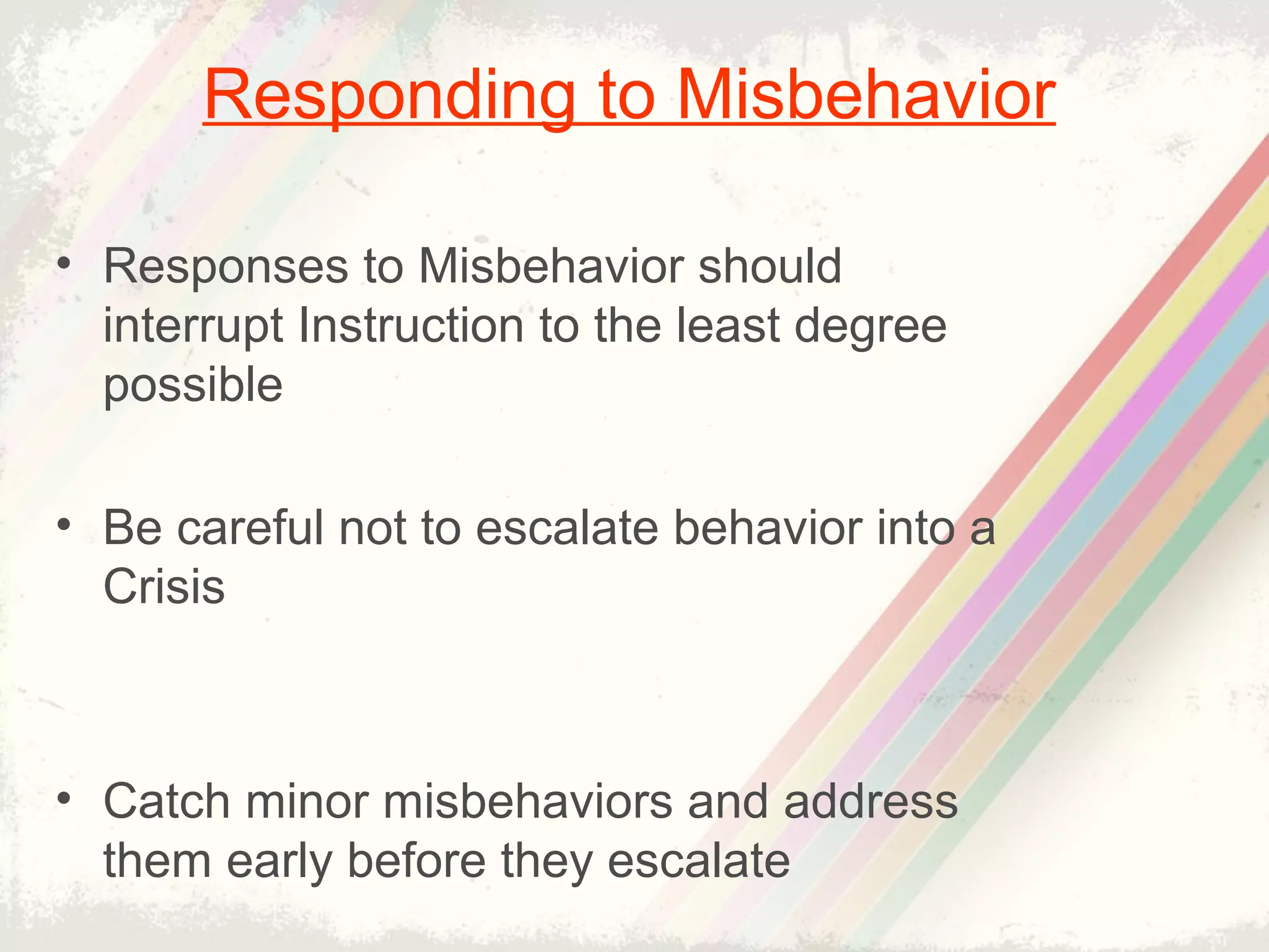 • Responses to Misbehavior should
interrupt Instruction to the least degree
possible
• Be careful not to escalate behavior into a
Crisis
• Catch minor misbehaviors and address
them early before they escalate
Responding to Misbehavior
 