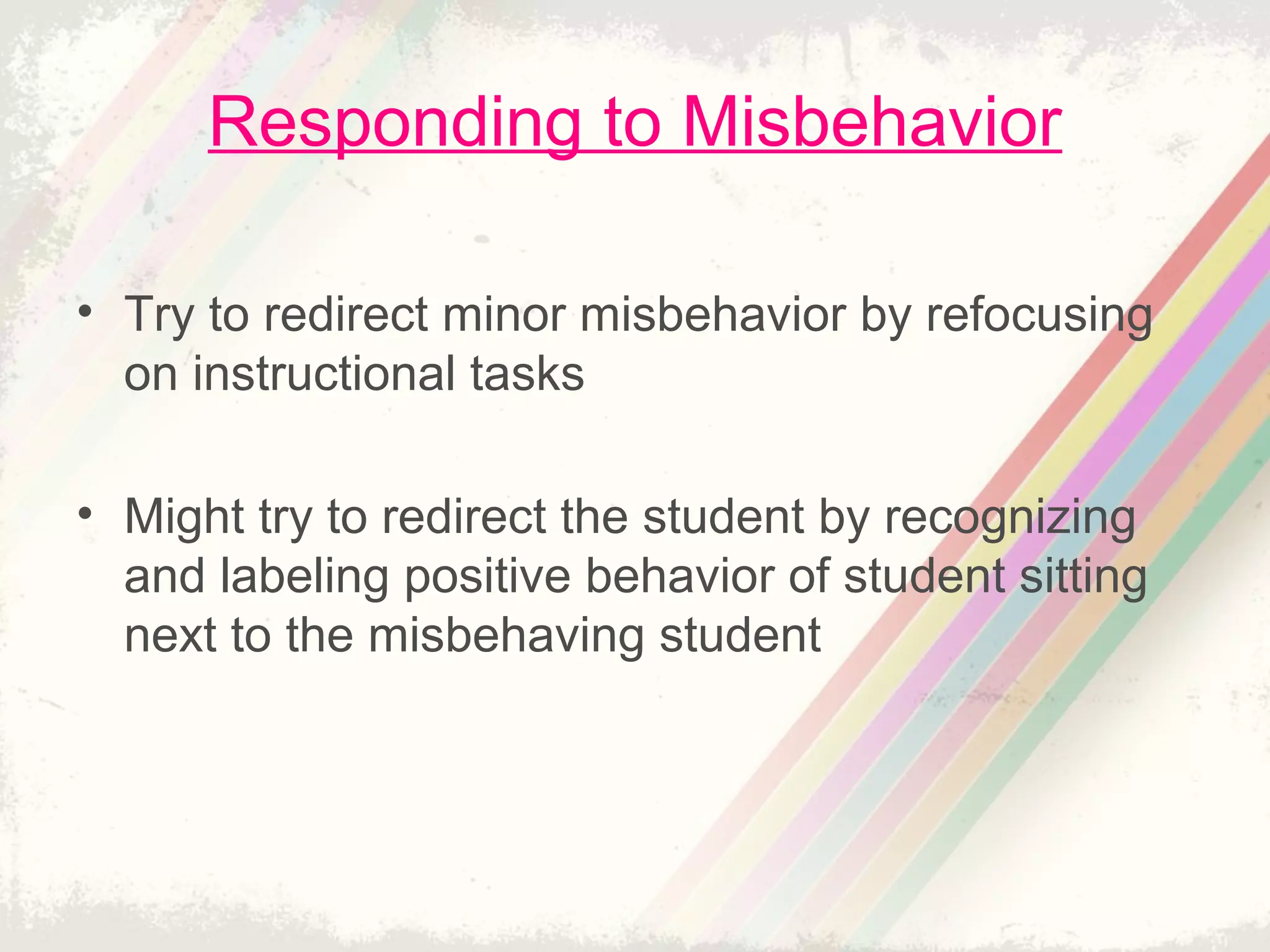 Responding to Misbehavior
• Try to redirect minor misbehavior by refocusing
on instructional tasks
• Might try to redirect the student by recognizing
and labeling positive behavior of student sitting
next to the misbehaving student
 