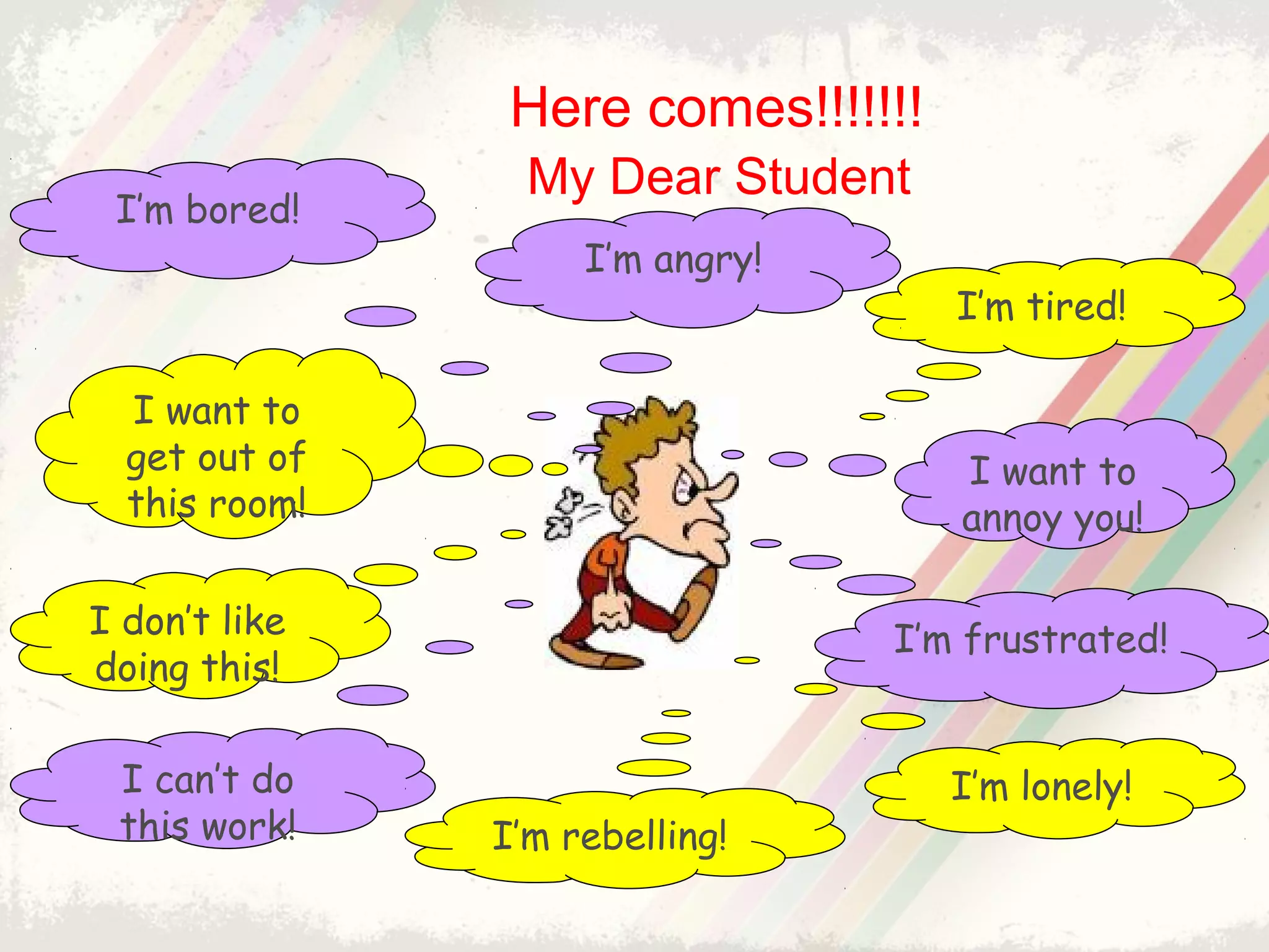My Dear Student
I’m tired!
I’m bored!
I’m angry!
I want to
get out of
this room!
I’m lonely!
I don’t like
doing this!
I can’t do
this work!
I want to
annoy you!
I’m frustrated!
I’m rebelling!
Here comes!!!!!!!
 