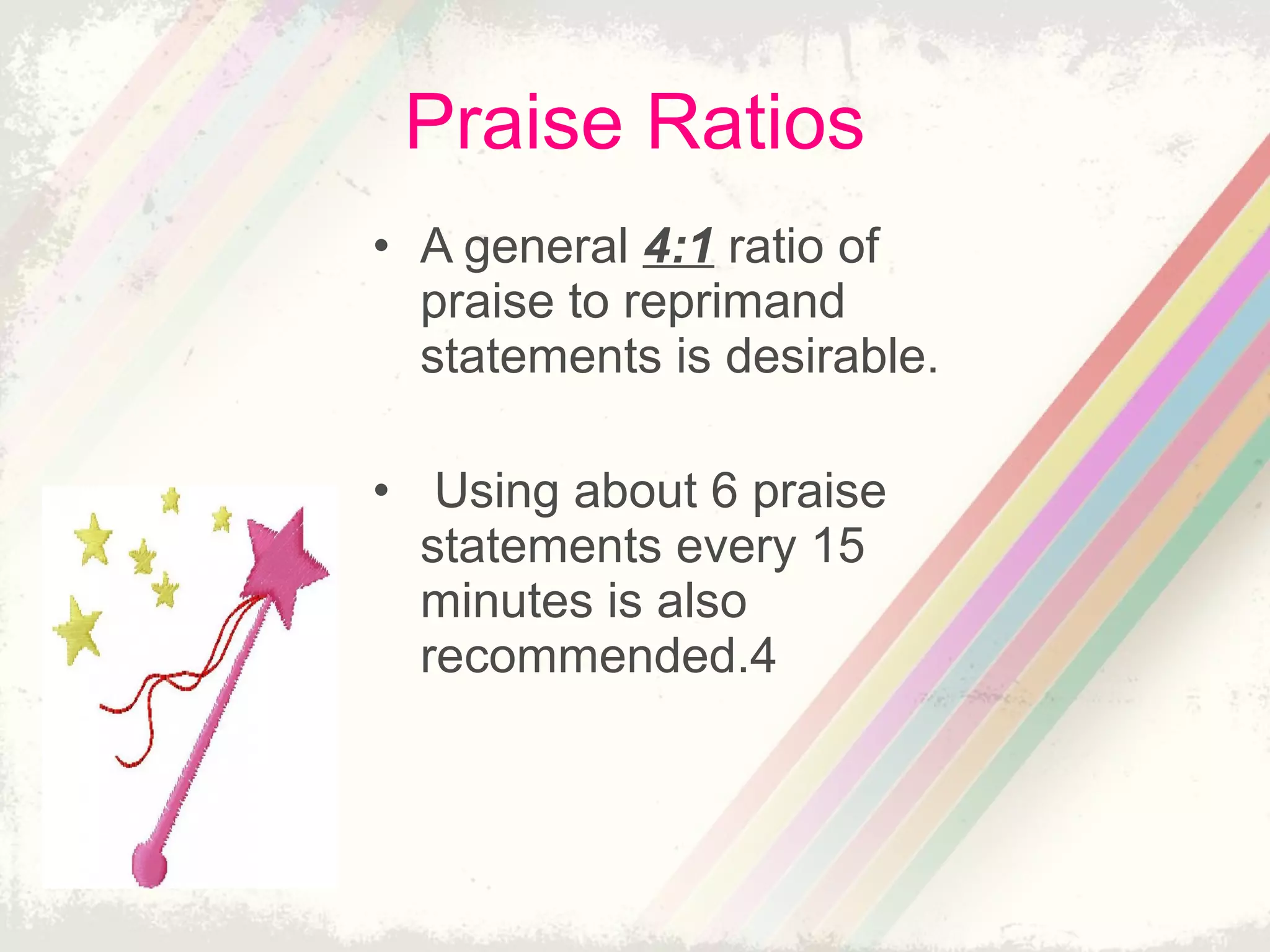 Praise Ratios
• A general 4:1 ratio of
praise to reprimand
statements is desirable.
• Using about 6 praise
statements every 15
minutes is also
recommended.4
 