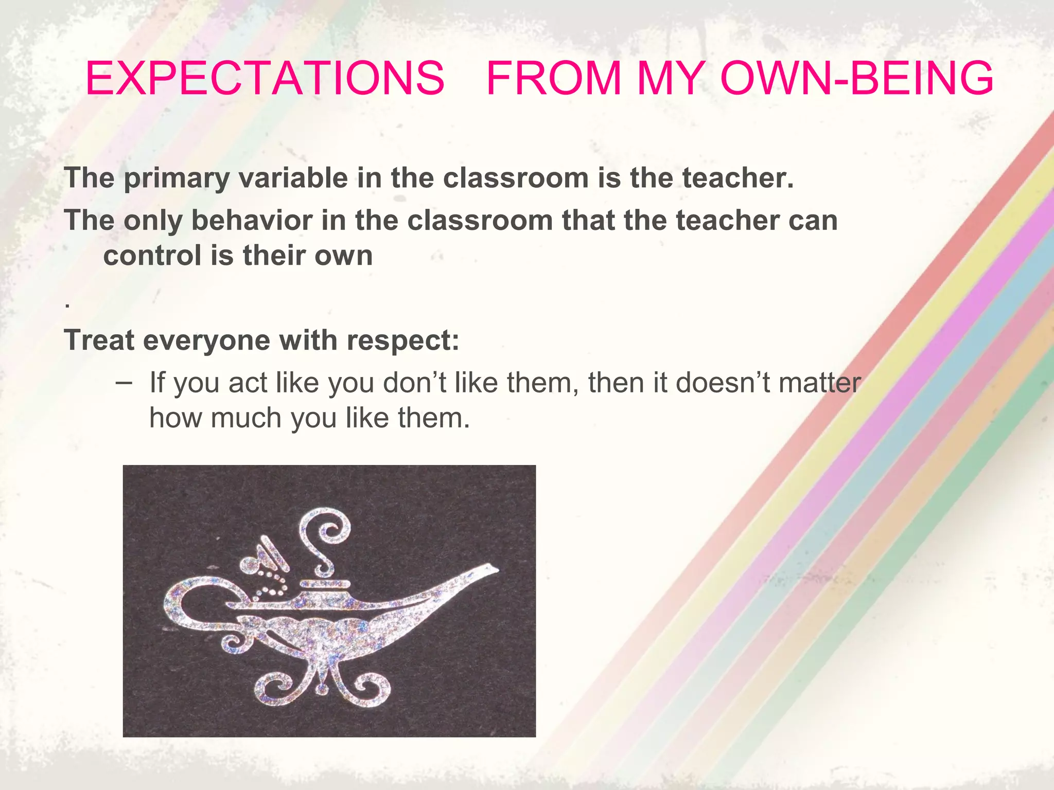 EXPECTATIONS FROM MY OWN-BEING
The primary variable in the classroom is the teacher.
The only behavior in the classroom that the teacher can
control is their own
.
Treat everyone with respect:
– If you act like you don’t like them, then it doesn’t matter
how much you like them.
 