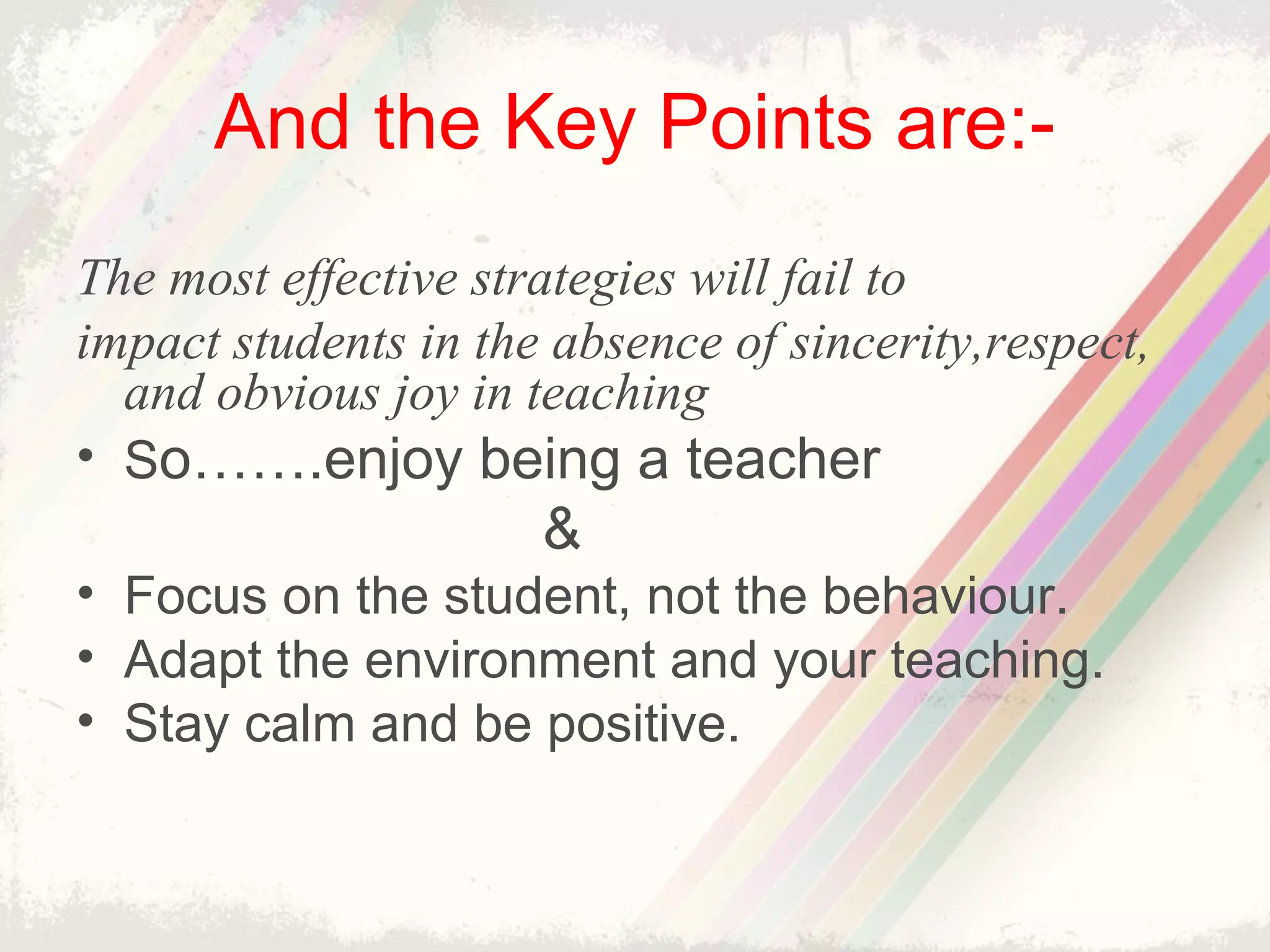 And the Key Points are:-
The most effective strategies will fail to
impact students in the absence of sincerity,respect,
and obvious joy in teaching
• So…….enjoy being a teacher
&
• Focus on the student, not the behaviour.
• Adapt the environment and your teaching.
• Stay calm and be positive.
 