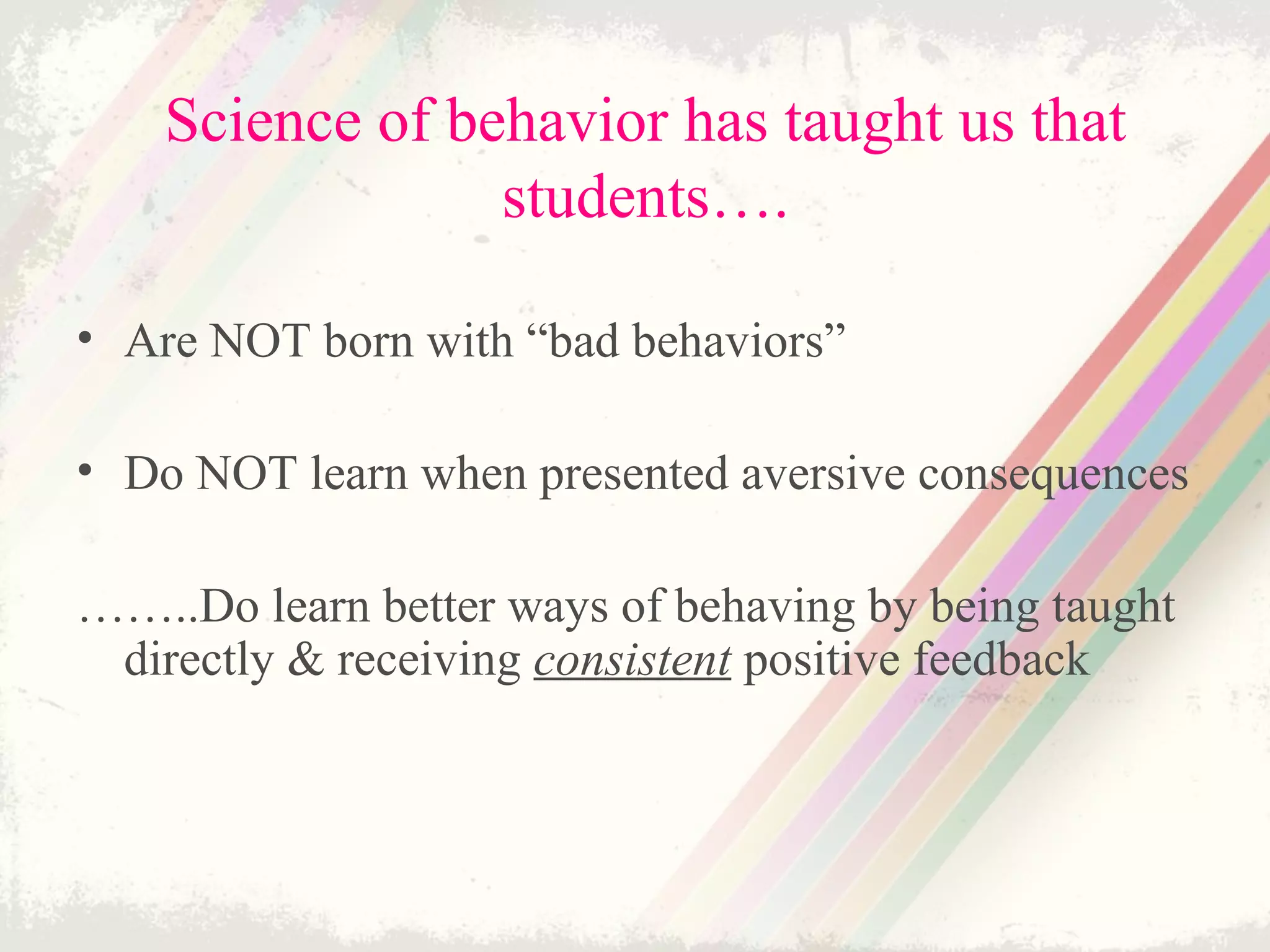Science of behavior has taught us that
students….
• Are NOT born with “bad behaviors”
• Do NOT learn when presented aversive consequences
……..Do learn better ways of behaving by being taught
directly & receiving consistent positive feedback
 