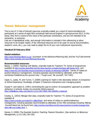 Theme: Behaviour management
This is one of 11 lists of themed resources originally created as a result of recommendations by
participants at a series of eight HEA workshops held around England in spring/summer 2012. In this
sense, they form a record of the views of the particular contributors, and are not intended to be
exhaustive, or exclusive.
Lists are in alphabetical order, and enough information is included in the referencing to allow
resources to be located readily. If the individual resources are to be used (in course documentation,
academic work, etc.), you may need to adapt this to fit your own institutional requirements.
Checked 25 February 2016
Useful websites:
http://www.behaviour2learn.co.uk/ (successor to the behaviour4learning site) and the YouTube channel
https://www.youtube.com/user/Behaviour4Learning
Recommended resources:
Bayley, J. (2005) Teaching with Bayley, originally made for Teachers’ TV. Series of programmes
available at http://archive.teachfind.com/ttv/www.teachers.tv/series/teaching-with-bayley.html and
https://www.tes.com/teaching-resource/teachers-tv-bayley-on-behaviour-6081864 [series of videos on
positive behaviour management, including episodes recommended by attendees at the HEA
workshops ‘Establishing the ground rules – Tough Love’, ‘Be yourself’, ‘Girl Talk’].
Capel, S., Leask, M. and Turner, T. (2009) Learning to Teach in the Secondary School: A Companion
to School Experience, Routledge. [Chapter 3 Classroom interactions and managing pupils]
Cooper P. and Upton G. (1991) Controlling the urge to control: An ecosystemic approach to problem
behaviour in schools. Access via university Athens account
http://onlinelibrary.wiley.com/doi/10.1111/j.1467-9604.1991.tb00201.x/abstract
Cowley, S., (2010) Manage that class, originally made for Teachers’ TV. Series of programmes
available at
https://www.youtube.com/watch?v=u8lajrOfqUk and series of videos on positive behaviour
management, including episodes recommended by attendees at the HEA workshops including Making
Yourself Heard can be found here: http://archive.teachfind.com/ttv/www.teachers.tv/series/manage-that-
class-with-sue-cowley.html ].
Davies, S. (2006) The Essential Guide to Teaching. Pearson Education. (See sections on Behaviour
Management, p.115-128, 130-150)
 