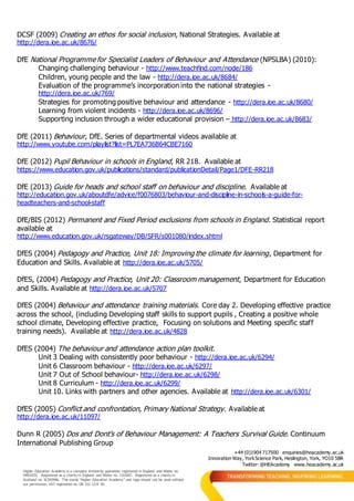 +44 (0)1904 717500 enquiries@heacademy.ac.uk
Innovation Way, YorkScience Park, Heslington, York, YO10 5BR
Twitter: @HEAcademy www.heacademy.ac.uk
Higher Education Academy is a company limited by guarantee registered in England and Wales no.
04931031. Registered as a charity in England and Wales no. 1101607. Registered as a charity in
Scotland no. SC043946. The words “Higher Education Academy” and logo should not be used without
our permission. VAT registered no. GB 152 1219 50.
DCSF (2009) Creating an ethos for social inclusion, National Strategies. Available at
http://dera.ioe.ac.uk/8676/
DfE National Programme for Specialist Leaders of Behaviour and Attendance (NPSLBA) (2010):
Changing challenging behaviour - http://www.teachfind.com/node/186
Children, young people and the law - http://dera.ioe.ac.uk/8684/
Evaluation of the programme’s incorporation into the national strategies -
http://dera.ioe.ac.uk/769/
Strategies for promoting positive behaviour and attendance - http://dera.ioe.ac.uk/8680/
Learning from violent incidents - http://dera.ioe.ac.uk/8696/
Supporting inclusion through a wider educational provision – http://dera.ioe.ac.uk/8683/
DfE (2011) Behaviour, DfE. Series of departmental videos available at
http://www.youtube.com/playlist?list=PL7EA736B64CBE7160
DfE (2012) Pupil Behaviour in schools in England, RR 218. Available at
https://www.education.gov.uk/publications/standard/publicationDetail/Page1/DFE-RR218
DfE (2013) Guide for heads and school staff on behaviour and discipline. Available at
http://education.gov.uk/aboutdfe/advice/f0076803/behaviour-and-discipline-in-schools-a-guide-for-
headteachers-and-school-staff
DfE/BIS (2012) Permanent and Fixed Period exclusions from schools in England. Statistical report
available at
http://www.education.gov.uk/rsgateway/DB/SFR/s001080/index.shtml
DfES (2004) Pedagogy and Practice, Unit 18: Improving the climate for learning, Department for
Education and Skills. Available at http://dera.ioe.ac.uk/5705/
DfES, (2004) Pedagogy and Practice, Unit 20: Classroom management, Department for Education
and Skills. Available at http://dera.ioe.ac.uk/5707
DfES (2004) Behaviour and attendance training materials. Core day 2. Developing effective practice
across the school, (including Developing staff skills to support pupils , Creating a positive whole
school climate, Developing effective practice, Focusing on solutions and Meeting specific staff
training needs). Available at http://dera.ioe.ac.uk/4828
DfES (2004) The behaviour and attendance action plan toolkit.
Unit 3 Dealing with consistently poor behaviour - http://dera.ioe.ac.uk/6294/
Unit 6 Classroom behaviour - http://dera.ioe.ac.uk/6297/
Unit 7 Out of School behaviour- http://dera.ioe.ac.uk/6298/
Unit 8 Curriculum - http://dera.ioe.ac.uk/6299/
Unit 10. Links with partners and other agencies. Available at http://dera.ioe.ac.uk/6301/
DfES (2005) Conflict and confrontation, Primary National Strategy. Available at
http://dera.ioe.ac.uk/11097/
Dunn R (2005) Dos and Dont’s of Behaviour Management: A Teachers Survival Guide. Continuum
International Publishing Group
 