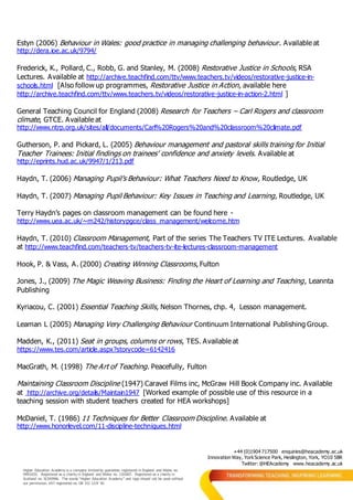 +44 (0)1904 717500 enquiries@heacademy.ac.uk
Innovation Way, YorkScience Park, Heslington, York, YO10 5BR
Twitter: @HEAcademy www.heacademy.ac.uk
Higher Education Academy is a company limited by guarantee registered in England and Wales no.
04931031. Registered as a charity in England and Wales no. 1101607. Registered as a charity in
Scotland no. SC043946. The words “Higher Education Academy” and logo should not be used without
our permission. VAT registered no. GB 152 1219 50.
Estyn (2006) Behaviour in Wales: good practice in managing challenging behaviour. Available at
http://dera.ioe.ac.uk/9794/
Frederick, K., Pollard, C., Robb, G. and Stanley, M. (2008) Restorative Justice in Schools, RSA
Lectures. Available at http://archive.teachfind.com/ttv/www.teachers.tv/videos/restorative-justice-in-
schools.html [Also follow up programmes, Restorative Justice in Action, available here
http://archive.teachfind.com/ttv/www.teachers.tv/videos/restorative-justice-in-action-2.html ]
General Teaching Council for England (2008) Research for Teachers – Carl Rogers and classroom
climate, GTCE. Available at
http://www.ntrp.org.uk/sites/all/documents/Carl%20Rogers%20and%20classroom%20climate.pdf
Gutherson, P. and Pickard, L. (2005) Behaviour management and pastoral skills training for Initial
Teacher Trainees: Initial findings on trainees’ confidence and anxiety levels. Available at
http://eprints.hud.ac.uk/9947/1/213.pdf
Haydn, T. (2006) Managing Pupil’s Behaviour: What Teachers Need to Know, Routledge, UK
Haydn, T. (2007) Managing Pupil Behaviour: Key Issues in Teaching and Learning, Routledge, UK
Terry Haydn’s pages on classroom management can be found here -
http://www.uea.ac.uk/~m242/historypgce/class_management/welcome.htm
Haydn, T. (2010) Classroom Management, Part of the series The Teachers TV ITE Lectures. Available
at http://www.teachfind.com/teachers-tv/teachers-tv-ite-lectures-classroom-management
Hook, P. & Vass, A. (2000) Creating Winning Classrooms, Fulton
Jones, J., (2009) The Magic Weaving Business: Finding the Heart of Learning and Teaching, Leannta
Publishing
Kyriacou, C. (2001) Essential Teaching Skills, Nelson Thornes, chp. 4, Lesson management.
Leaman L (2005) Managing Very Challenging Behaviour Continuum International Publishing Group.
Madden, K., (2011) Seat in groups, columns or rows, TES. Available at
https://www.tes.com/article.aspx?storycode=6142416
MacGrath, M. (1998) The Art of Teaching. Peacefully, Fulton
Maintaining Classroom Discipline (1947) Caravel Films inc, McGraw Hill Book Company inc. Available
at http://archive.org/details/Maintain1947 [Worked example of possible use of this resource in a
teaching session with student teachers created for HEA workshops]
McDaniel, T. (1986) 11 Techniques for Better Classroom Discipline. Available at
http://www.honorlevel.com/11-discipline-techniques.html
 