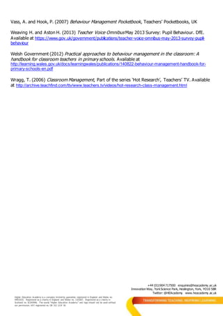 +44 (0)1904 717500 enquiries@heacademy.ac.uk
Innovation Way, YorkScience Park, Heslington, York, YO10 5BR
Twitter: @HEAcademy www.heacademy.ac.uk
Higher Education Academy is a company limited by guarantee registered in England and Wales no.
04931031. Registered as a charity in England and Wales no. 1101607. Registered as a charity in
Scotland no. SC043946. The words “Higher Education Academy” and logo should not be used without
our permission. VAT registered no. GB 152 1219 50.
Vass, A. and Hook, P. (2007) Behaviour Management Pocketbook, Teachers’ Pocketbooks, UK
Weaving H. and Aston H. (2013) Teacher Voice Omnibus May 2013 Survey: Pupil Behaviour. DfE.
Available at https://www.gov.uk/government/publications/teacher-voice-omnibus-may-2013-survey-pupil-
behaviour
Welsh Government (2012) Practical approaches to behaviour management in the classroom: A
handbook for classroom teachers in primary schools. Available at
http://learning.wales.gov.uk/docs/learningwales/publications/140822-behaviour-management-handbook-for-
primary-schools-en.pdf
Wragg, T. (2006) Classroom Management, Part of the series ‘Hot Research’, Teachers’ TV. Available
at http://archive.teachfind.com/ttv/www.teachers.tv/videos/hot-research-class-management.html
 