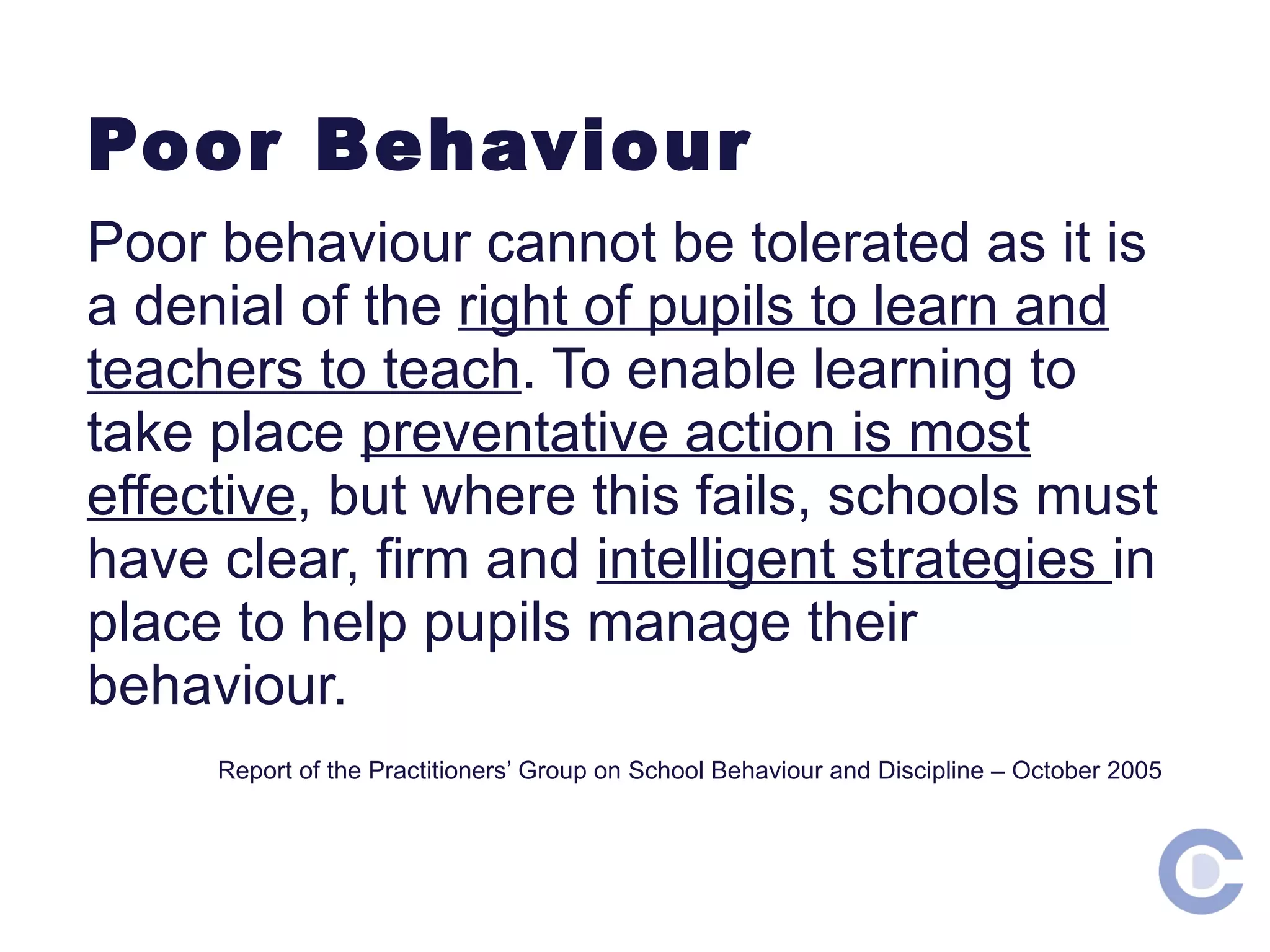 Poor Behaviour Poor behaviour cannot be tolerated as it is a denial of the right of pupils to learn and teachers to teach . To enable learning to take place preventative action is most effective , but where this fails, schools must have clear, firm and intelligent strategies in place to help pupils manage their behaviour. Report of the Practitioners’ Group on School Behaviour and Discipline – October 2005