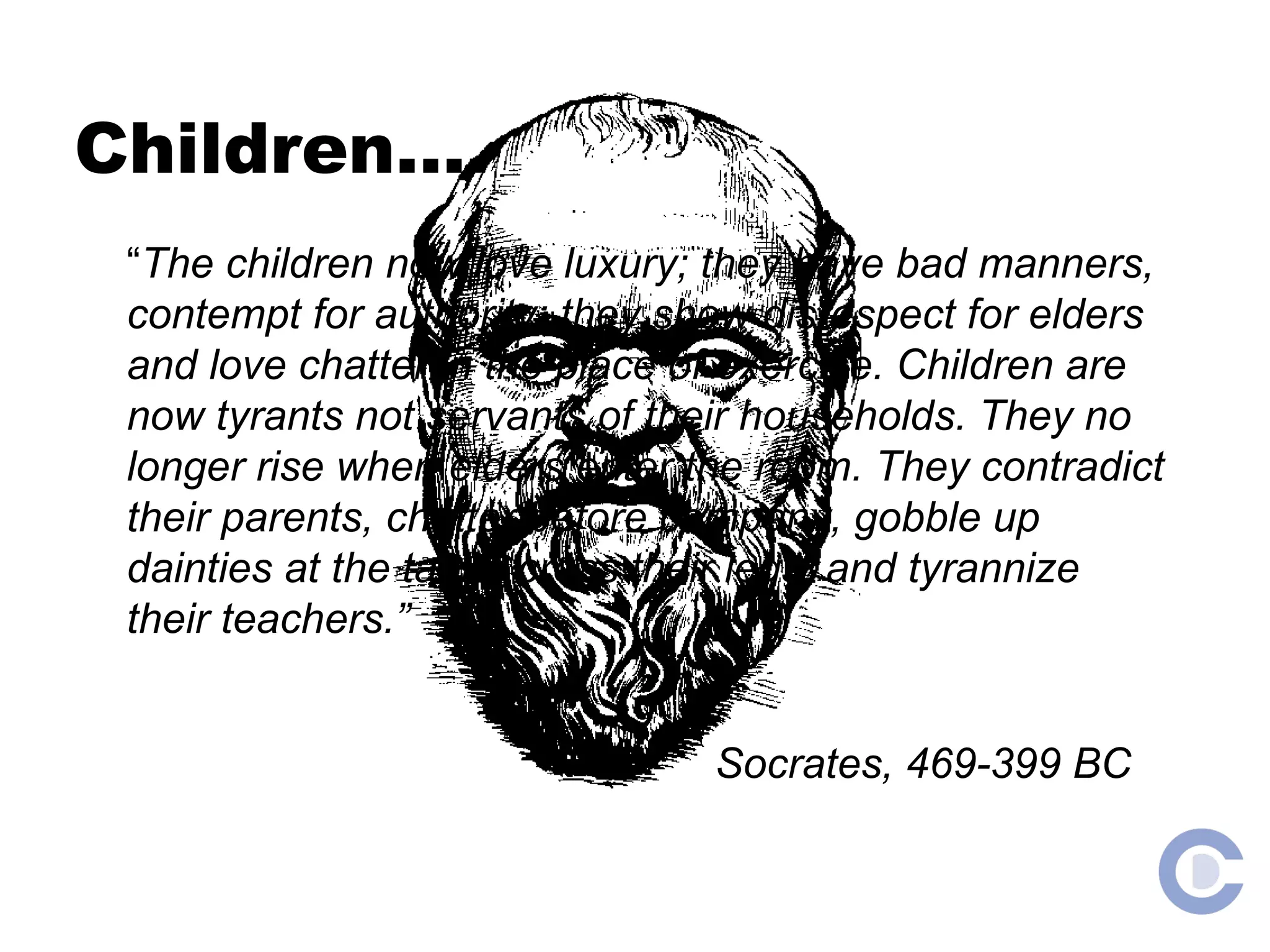 Children…. “ The children now love luxury; they have bad manners, contempt for authority; they show disrespect for elders and love chatter in the place of exercise. Children are now tyrants not servants of their households. They no longer rise when elders enter the room. They contradict their parents, chatter before company, gobble up dainties at the table, cross their legs, and tyrannize their teachers.” Socrates, 469-399 BC