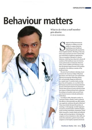 OPERATIONS __
Behaviour matters
What to do when a staff member
gets abusive
BY DR AK KHANDELWAL

S
urgeons hurling instruments at
assistants or walking out in the
middle of a surgery, physician
humiliating nurses, healthcare
staff getting physically assaulted by
senior hospital members. Shocking, as they may
seem, such occurrences are more common that
one would think in healthcare organisations.
They are examples of disruptive or abusive
behaviour, which has been observed in almost all
members of the healthcare team, be it doctors,
nurses, pharmacists or technicians. However,
when a doctor exhibits such behaviour, it may
have the greatest impact because of the position
of authority sjhe wields as a member of the
healthcare team.
The rate of such incidents is alarming. As per
a study by the American College of Physician
Executives, more than 95 per cent of physicians
reported encountering "disturbing, disrup-
tive, and potentially dangerous behaviours
on a regular basis!' In another study covering
more than 140 hospitals, over one-third of the
participants reported nurses leaving institutions
because of disruptive behaviour by physicians.
Twenty-three percent of nurses reported at least
one instance of physical threat from a physician.
According to yet another study, around 18per
cent of nurse turnover is directly attributed to
verbal abuse.
According to AMA, 'disruptive conduct' is:
"personal conduct, whether verbal or physical,
that affects or that potentially may affect patient-
care negatively constitutes disruptive behaviour!'
These may include disrespectful, profane, de-
meaning, or rude language, sexually inappropri-
ate speech, sexual boundaryviolationsjinappro-
priate touching, intimidation, harassment, racial/
ethnic innuendo or insults, tirades and outbursts
of anger and throwing objects. Criticising other
caregivers in front of patients or other staff, com-
ments that undermine a patient's trust in other
caregivers or the hospital, repeated, intentional
Healthcare Radius July 2013 35
 