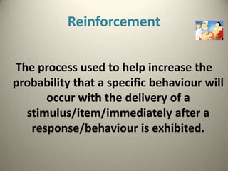 Reinforcement

The process used to help increase the
probability that a specific behaviour will
      occur with the delivery of a
  stimulus/item/immediately after a
   response/behaviour is exhibited.
 