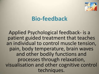 Bio-feedback

 Applied Psychological feedback- is a
 patient guided treatment that teaches
an individual to control muscle tension,
  pain, body temperature, brain waves
     and other bodily functions and
      processes through relaxation,
visualisation and other cognitive control
               techniques.
 