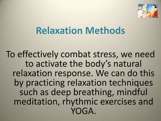 Relaxation Methods

To effectively combat stress, we need
     to activate the body’s natural
  relaxation response. We can do this
  by practicing relaxation techniques
    such as deep breathing, mindful
  meditation, rhythmic exercises and
                 YOGA.
 