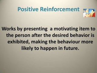 Positive Reinforcement

Works by presenting a motivating item to
 the person after the desired behavior is
  exhibited, making the behaviour more
        likely to happen in future.
 