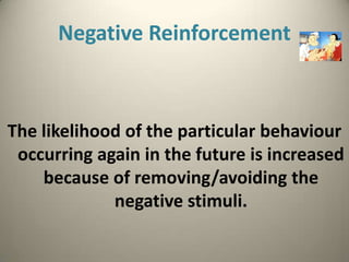 Negative Reinforcement



The likelihood of the particular behaviour
 occurring again in the future is increased
    because of removing/avoiding the
             negative stimuli.
 