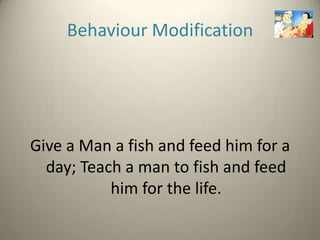Behaviour Modification




Give a Man a fish and feed him for a
  day; Teach a man to fish and feed
           him for the life.
 