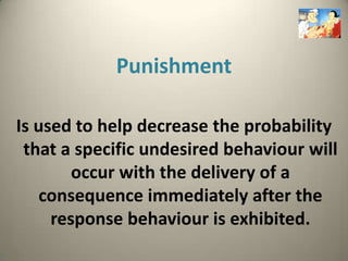 Punishment

Is used to help decrease the probability
 that a specific undesired behaviour will
        occur with the delivery of a
   consequence immediately after the
     response behaviour is exhibited.
 