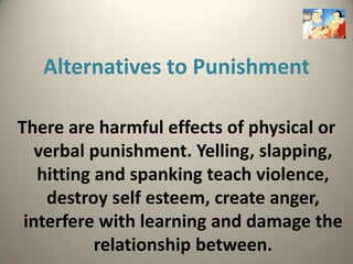 Alternatives to Punishment

There are harmful effects of physical or
   verbal punishment. Yelling, slapping,
   hitting and spanking teach violence,
    destroy self esteem, create anger,
 interfere with learning and damage the
           relationship between.
 