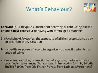 What’s Behaviour?

                ɪ
behavior [bɪˈhevjə] n 1. manner of behaving or conducting oneself
on one's best behaviour behaving with careful good manners

3. (Psychology) Psychol a. the aggregate of all the responses made by
   an organism in any situation

b. a specific response of a certain organism to a specific stimulus or
   group of stimuli

4. the action, reaction, or functioning of a system, under normal or
   specified circumstances [from BEHAVE; influenced in form by Middle
   English havior, from Old French havoir, from Latin habēre to have]
 