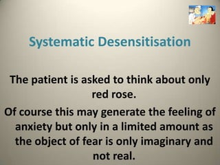 Systematic Desensitisation

 The patient is asked to think about only
                  red rose.
Of course this may generate the feeling of
  anxiety but only in a limited amount as
  the object of fear is only imaginary and
                  not real.
 