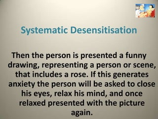 Systematic Desensitisation

 Then the person is presented a funny
drawing, representing a person or scene,
  that includes a rose. If this generates
anxiety the person will be asked to close
    his eyes, relax his mind, and once
   relaxed presented with the picture
                   again.
 
