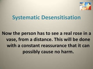 Systematic Desensitisation

Now the person has to see a real rose in a
 vase, from a distance. This will be done
  with a constant reassurance that it can
          possibly cause no harm.
 