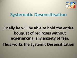 Systematic Desensitisation

Finally he will be able to hold the entire
       bouquet of red roses without
    experiencing any anxiety of fear.
Thus works the Systemic Desensitisation
 