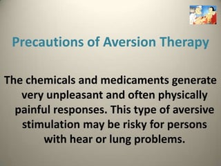 Precautions of Aversion Therapy

The chemicals and medicaments generate
   very unpleasant and often physically
  painful responses. This type of aversive
   stimulation may be risky for persons
       with hear or lung problems.
 
