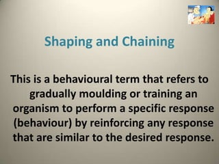 Shaping and Chaining

This is a behavioural term that refers to
    gradually moulding or training an
organism to perform a specific response
 (behaviour) by reinforcing any response
that are similar to the desired response.
 