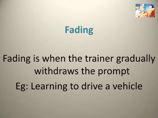Fading

Fading is when the trainer gradually
        withdraws the prompt
   Eg: Learning to drive a vehicle
 