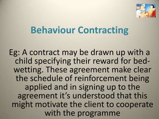 Behaviour Contracting

Eg: A contract may be drawn up with a
 child specifying their reward for bed-
 wetting. These agreement make clear
  the schedule of reinforcement being
     applied and in signing up to the
   agreement it’s understood that this
 might motivate the client to cooperate
          with the programme
 