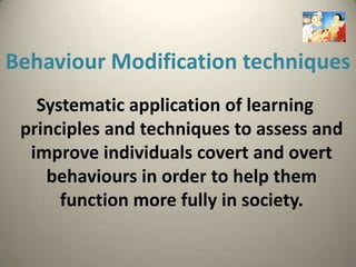 Behaviour Modification techniques
   Systematic application of learning
 principles and techniques to assess and
  improve individuals covert and overt
    behaviours in order to help them
      function more fully in society.
 