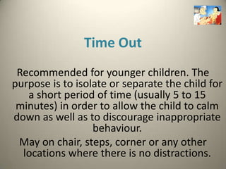 Time Out
 Recommended for younger children. The
purpose is to isolate or separate the child for
   a short period of time (usually 5 to 15
 minutes) in order to allow the child to calm
down as well as to discourage inappropriate
                  behaviour.
 May on chair, steps, corner or any other
  locations where there is no distractions.
 