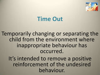 Time Out

Temporarily changing or separating the
  child from the environment where
       inappropriate behaviour has
               occurred.
  It’s intended to remove a positive
     reinforcement of the undesired
               behaviour.
 