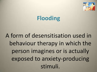 Flooding

A form of desensitisation used in
 behaviour therapy in which the
  person imagines or is actually
  exposed to anxiety-producing
             stimuli.
 