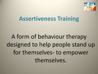 Assertiveness Training

 A form of behaviour therapy
designed to help people stand up
  for themselves- to empower
          themselves.
 