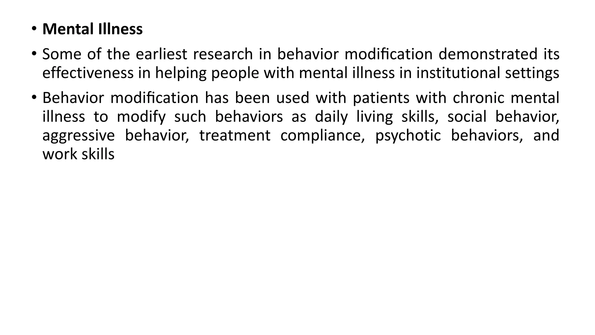 • Mental Illness
• Some of the earliest research in behavior modiﬁcation demonstrated its
effectiveness in helping people with mental illness in institutional settings
• Behavior modiﬁcation has been used with patients with chronic mental
illness to modify such behaviors as daily living skills, social behavior,
aggressive behavior, treatment compliance, psychotic behaviors, and
work skills
 