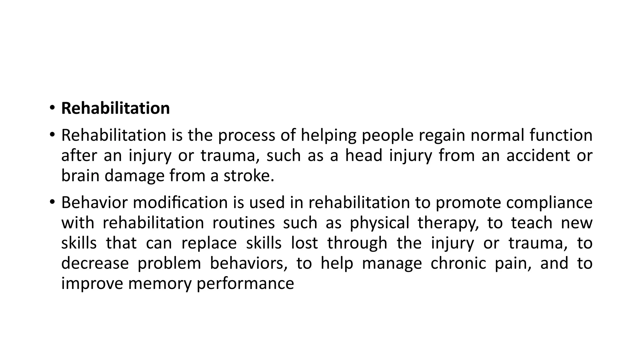 • Rehabilitation
• Rehabilitation is the process of helping people regain normal function
after an injury or trauma, such as a head injury from an accident or
brain damage from a stroke.
• Behavior modiﬁcation is used in rehabilitation to promote compliance
with rehabilitation routines such as physical therapy, to teach new
skills that can replace skills lost through the injury or trauma, to
decrease problem behaviors, to help manage chronic pain, and to
improve memory performance
 