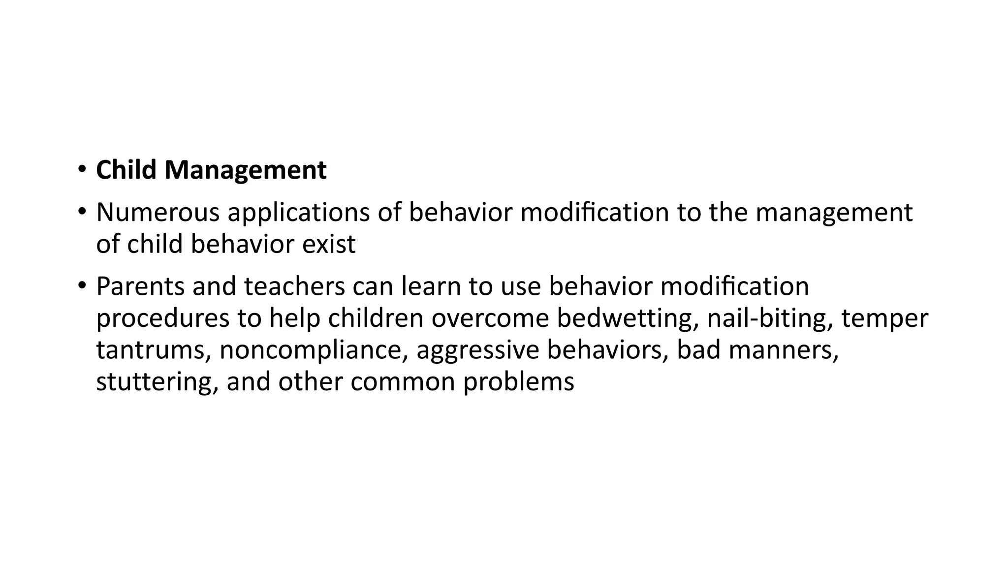 • Child Management
• Numerous applications of behavior modiﬁcation to the management
of child behavior exist
• Parents and teachers can learn to use behavior modiﬁcation
procedures to help children overcome bedwetting, nail-biting, temper
tantrums, noncompliance, aggressive behaviors, bad manners,
stuttering, and other common problems
 