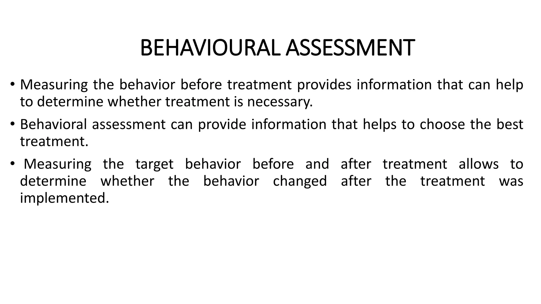 BEHAVIOURAL ASSESSMENT
• Measuring the behavior before treatment provides information that can help
to determine whether treatment is necessary.
• Behavioral assessment can provide information that helps to choose the best
treatment.
• Measuring the target behavior before and after treatment allows to
determine whether the behavior changed after the treatment was
implemented.
 