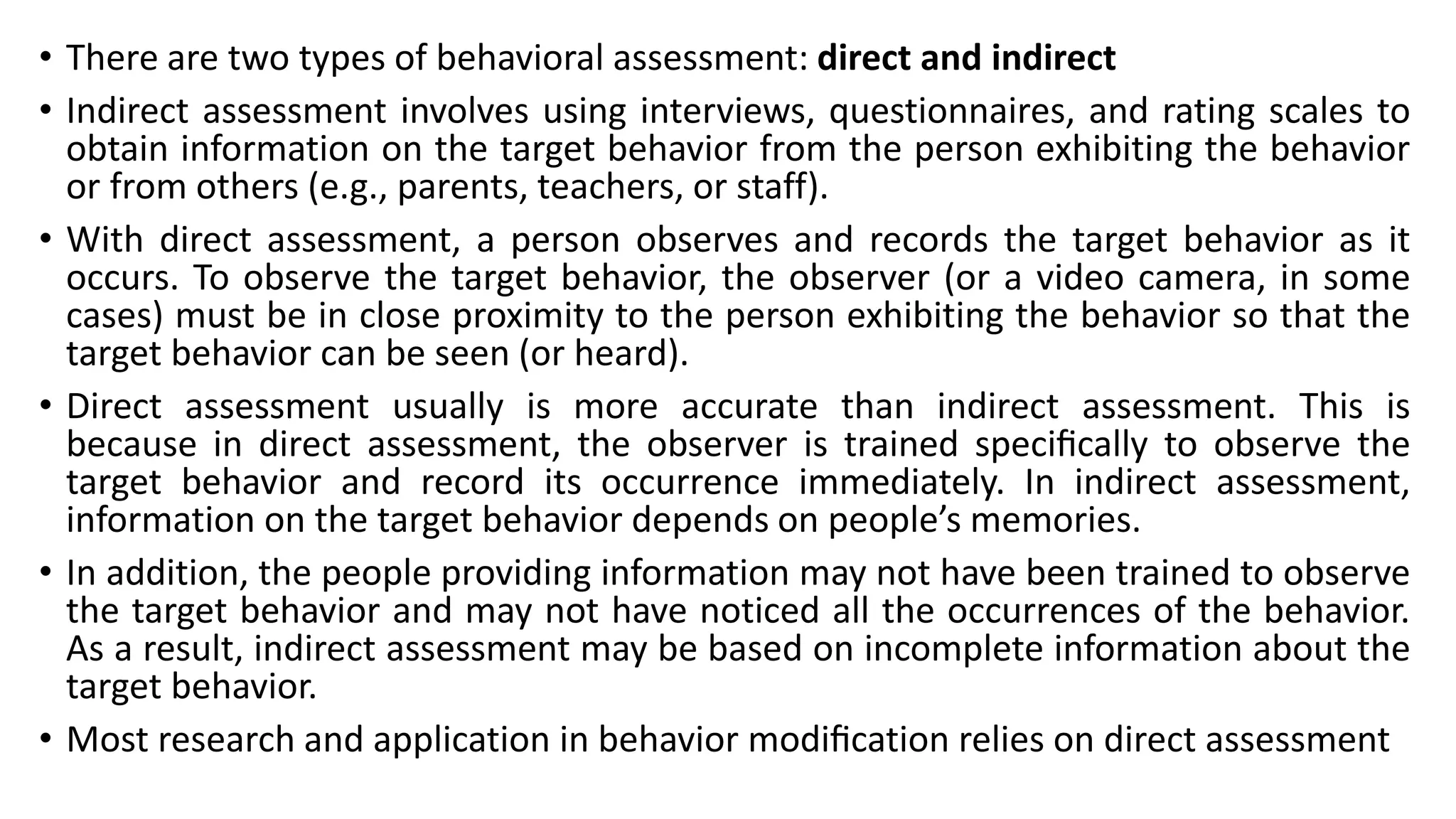 • There are two types of behavioral assessment: direct and indirect
• Indirect assessment involves using interviews, questionnaires, and rating scales to
obtain information on the target behavior from the person exhibiting the behavior
or from others (e.g., parents, teachers, or staff).
• With direct assessment, a person observes and records the target behavior as it
occurs. To observe the target behavior, the observer (or a video camera, in some
cases) must be in close proximity to the person exhibiting the behavior so that the
target behavior can be seen (or heard).
• Direct assessment usually is more accurate than indirect assessment. This is
because in direct assessment, the observer is trained speciﬁcally to observe the
target behavior and record its occurrence immediately. In indirect assessment,
information on the target behavior depends on people’s memories.
• In addition, the people providing information may not have been trained to observe
the target behavior and may not have noticed all the occurrences of the behavior.
As a result, indirect assessment may be based on incomplete information about the
target behavior.
• Most research and application in behavior modiﬁcation relies on direct assessment
 